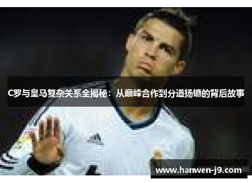 C罗与皇马复杂关系全揭秘：从巅峰合作到分道扬镳的背后故事