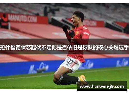 拉什福德状态起伏不定他是否依旧是球队的核心关键选手