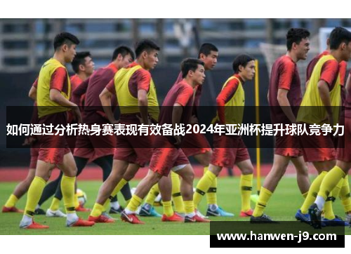 如何通过分析热身赛表现有效备战2024年亚洲杯提升球队竞争力 如何通过分析热身赛表现有效备战2024年亚洲杯提升球队竞争力