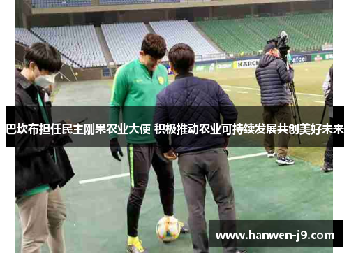 巴坎布担任民主刚果农业大使 积极推动农业可持续发展共创美好未来