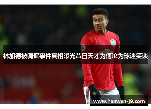林加德被调侃事件真相曝光昔日天才为何沦为球迷笑谈 林加德被调侃事件真相曝光昔日天才为何沦为球迷笑谈