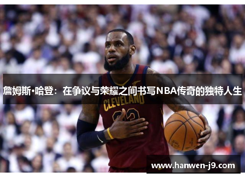 詹姆斯·哈登：在争议与荣耀之间书写NBA传奇的独特人生