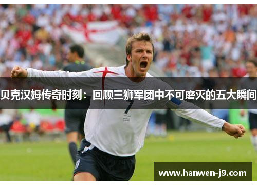 贝克汉姆传奇时刻：回顾三狮军团中不可磨灭的五大瞬间