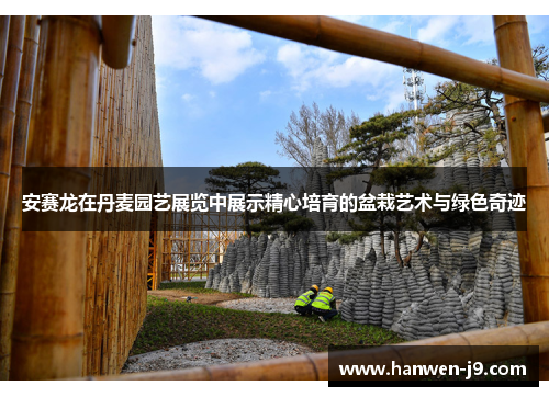 安赛龙在丹麦园艺展览中展示精心培育的盆栽艺术与绿色奇迹 安赛龙在丹麦园艺展览中展示精心培育的盆栽艺术与绿色奇迹