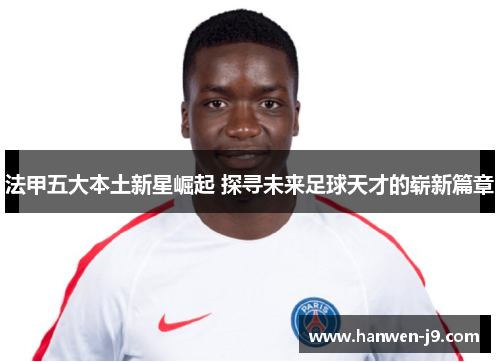 法甲五大本土新星崛起 探寻未来足球天才的崭新篇章