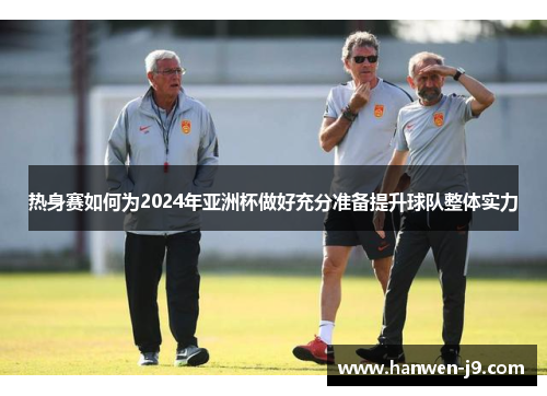 热身赛如何为2024年亚洲杯做好充分准备提升球队整体实力