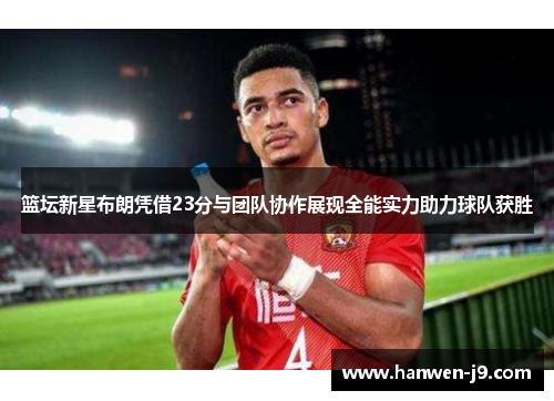 篮坛新星布朗凭借23分与团队协作展现全能实力助力球队获胜