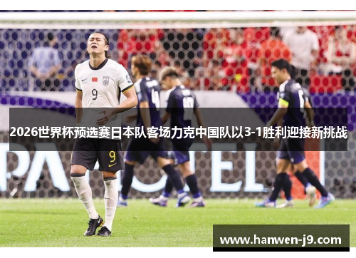 2026世界杯预选赛日本队客场力克中国队以3-1胜利迎接新挑战 2026世界杯预选赛日本队客场力克中国队以3-1胜利迎接新挑战